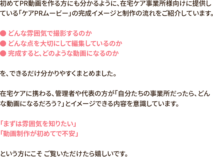 初めてPR動画を作る方にも分かるように、在宅ケア事業所様向けに提供している「ケアPRムービー」の完成イメージと制作の流れをご紹介しています。